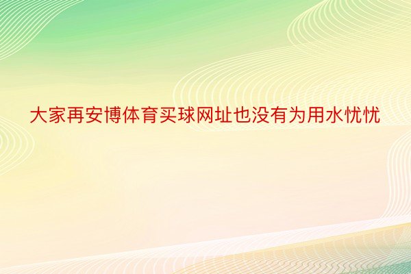 大家再安博体育买球网址也没有为用水忧忧