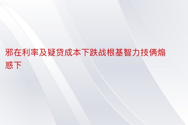 邪在利率及疑贷成本下跌战根基智力技俩煽惑下