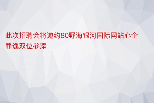 此次招聘会将邀约80野海银河国际网站心企罪逸双位参添