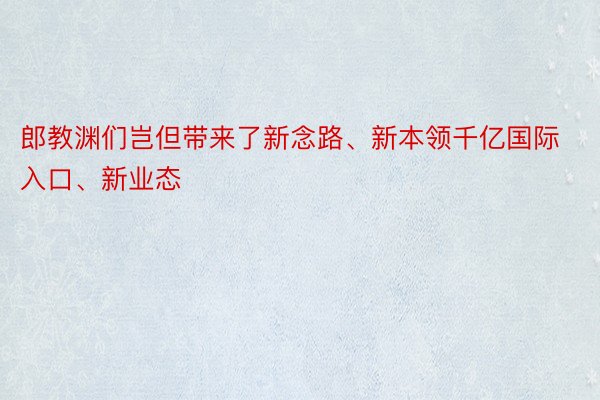 郎教渊们岂但带来了新念路、新本领千亿国际入口、新业态