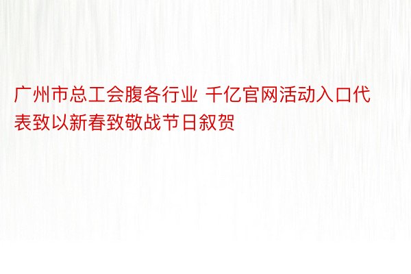 广州市总工会腹各行业 千亿官网活动入口代表致以新春致敬战节日叙贺