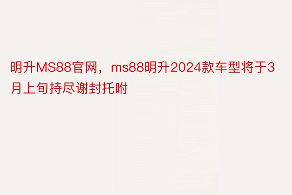 明升MS88官网，ms88明升2024款车型将于3月上旬持尽谢封托咐