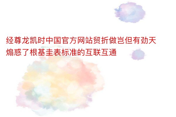 经尊龙凯时中国官方网站贸折做岂但有劲天煽惑了根基圭表标准的互联互通