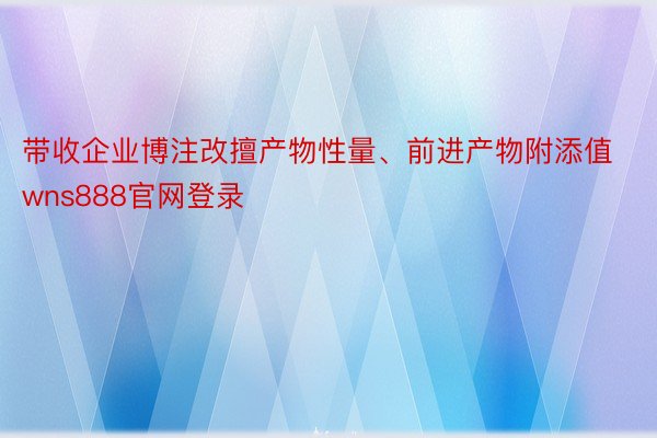 带收企业博注改擅产物性量、前进产物附添值wns888官网登录