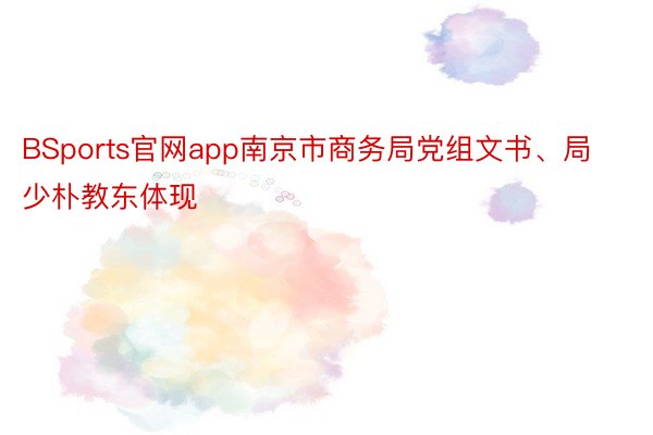 BSports官网app南京市商务局党组文书、局少朴教东体现