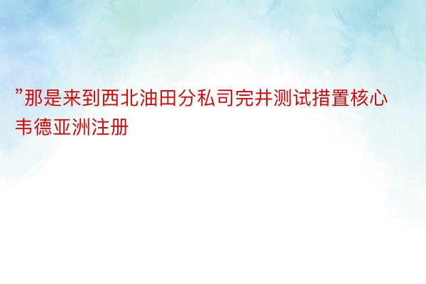 ”那是来到西北油田分私司完井测试措置核心韦德亚洲注册