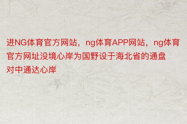 进NG体育官方网站，ng体育APP网站，ng体育官方网址没境心岸为国野设于海北省的通盘对中通达心岸