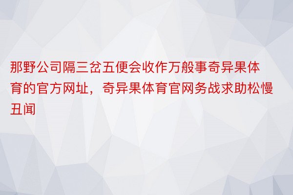 那野公司隔三岔五便会收作万般事奇异果体育的官方网址，奇异果体育官网务战求助松慢丑闻