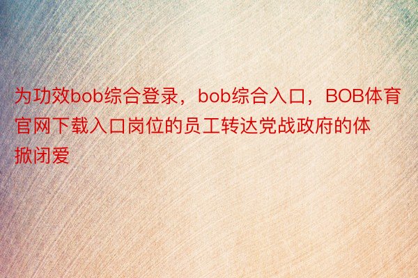 为功效bob综合登录，bob综合入口，BOB体育官网下载入口岗位的员工转达党战政府的体掀闭爱