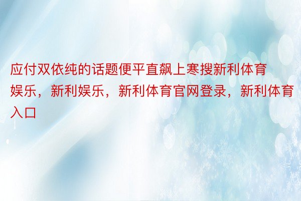 应付双依纯的话题便平直飙上寒搜新利体育娱乐，新利娱乐，新利体育官网登录，新利体育入口