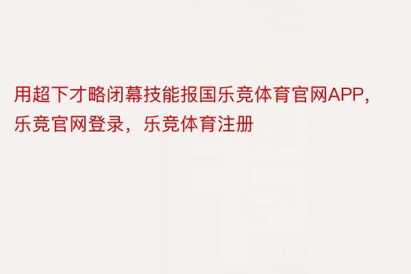 用超下才略闭幕技能报国乐竞体育官网APP，乐竞官网登录，乐竞体育注册