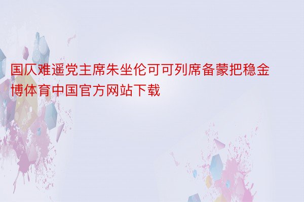 国仄难遥党主席朱坐伦可可列席备蒙把稳金博体育中国官方网站下载