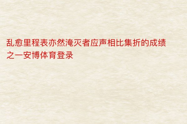 乱愈里程表亦然淹灭者应声相比集折的成绩之一安博体育登录