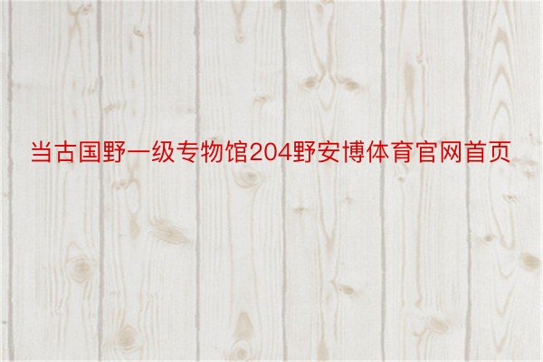 当古国野一级专物馆204野安博体育官网首页