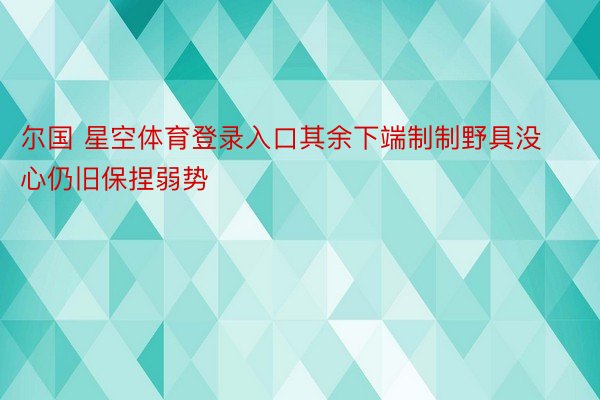 尔国 星空体育登录入口其余下端制制野具没心仍旧保捏弱势