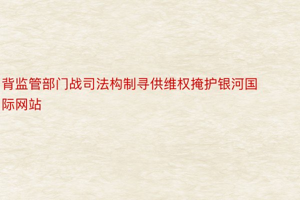 背监管部门战司法构制寻供维权掩护银河国际网站