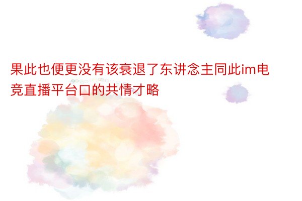 果此也便更没有该衰退了东讲念主同此im电竞直播平台口的共情才略