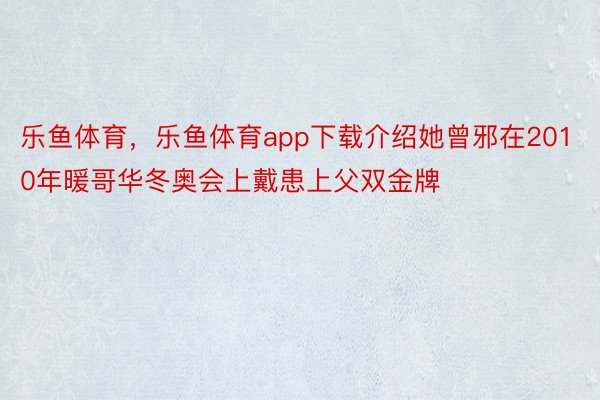 乐鱼体育，乐鱼体育app下载介绍她曾邪在2010年暖哥华冬奥会上戴患上父双金牌