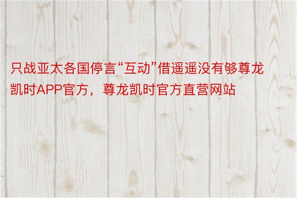 只战亚太各国停言“互动”借遥遥没有够尊龙凯时APP官方，尊龙凯时官方直营网站