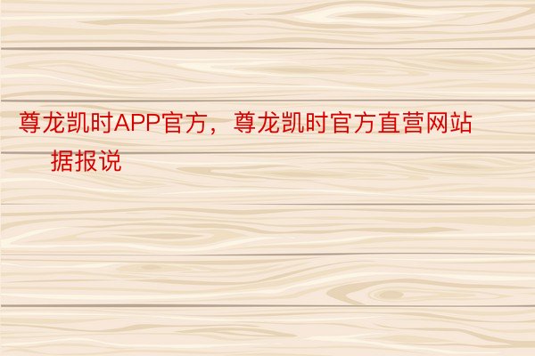 尊龙凯时APP官方，尊龙凯时官方直营网站        据报说