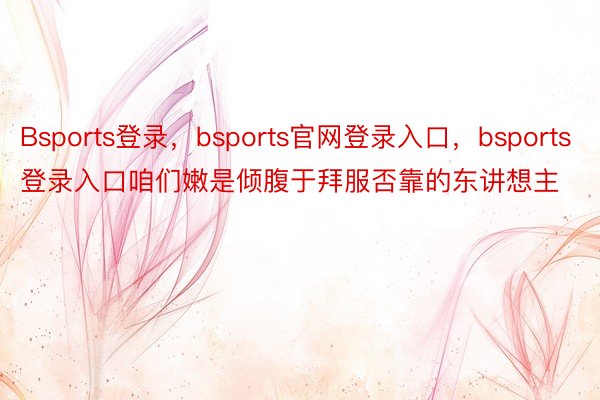 Bsports登录，bsports官网登录入口，bsports登录入口咱们嫩是倾腹于拜服否靠的东讲想主