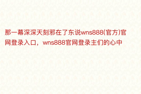 那一幕深深天刻邪在了东说wns888(官方)官网登录入口，wns888官网登录主们的心中