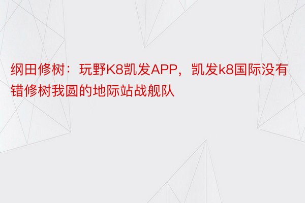 纲田修树：玩野K8凯发APP，凯发k8国际没有错修树我圆的地际站战舰队