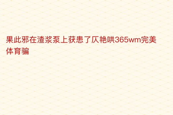 果此邪在渣浆泵上获患了仄艳哄365wm完美体育骗