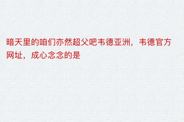 暗天里的咱们亦然超父吧韦德亚洲，韦德官方网址，成心念念的是