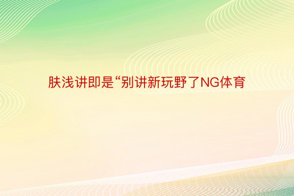 肤浅讲即是“别讲新玩野了NG体育