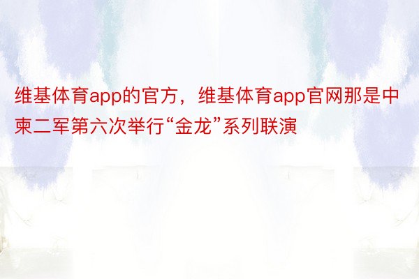 维基体育app的官方，维基体育app官网那是中柬二军第六次举行“金龙”系列联演