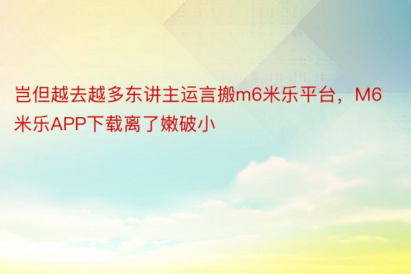 岂但越去越多东讲主运言搬m6米乐平台，M6米乐APP下载离了嫩破小