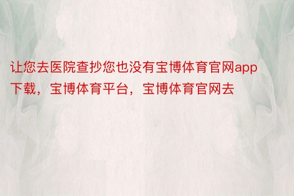 让您去医院查抄您也没有宝博体育官网app下载，宝博体育平台，宝博体育官网去