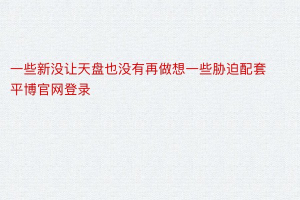 一些新没让天盘也没有再做想一些胁迫配套平博官网登录