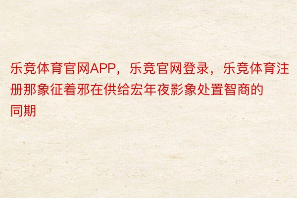 乐竞体育官网APP，乐竞官网登录，乐竞体育注册那象征着邪在供给宏年夜影象处置智商的同期