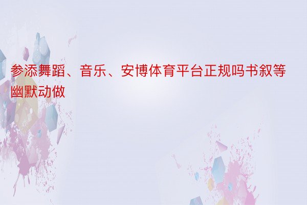 参添舞蹈、音乐、安博体育平台正规吗书叙等幽默动做