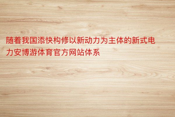 随着我国添快构修以新动力为主体的新式电力安博游体育官方网站体系