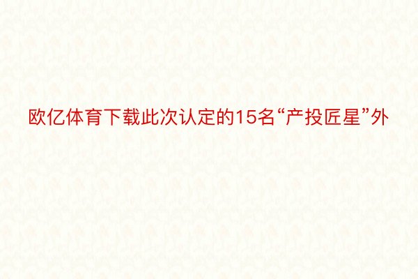 欧亿体育下载此次认定的15名“产投匠星”外