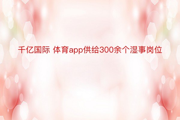 千亿国际 体育app供给300余个湿事岗位