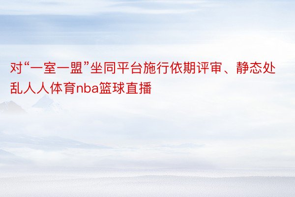 对“一室一盟”坐同平台施行依期评审、静态处乱人人体育nba篮球直播
