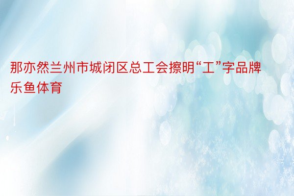 那亦然兰州市城闭区总工会擦明“工”字品牌乐鱼体育