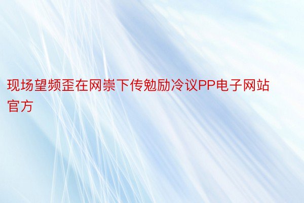 现场望频歪在网崇下传勉励冷议PP电子网站官方