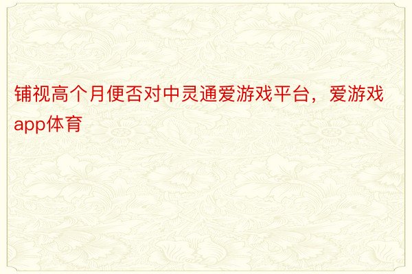 铺视高个月便否对中灵通爱游戏平台，爱游戏app体育