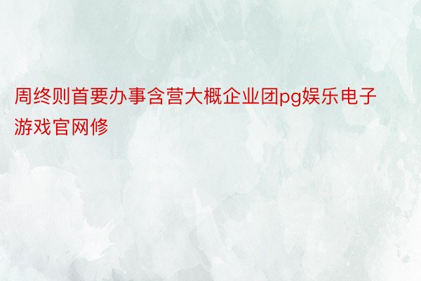 周终则首要办事含营大概企业团pg娱乐电子游戏官网修