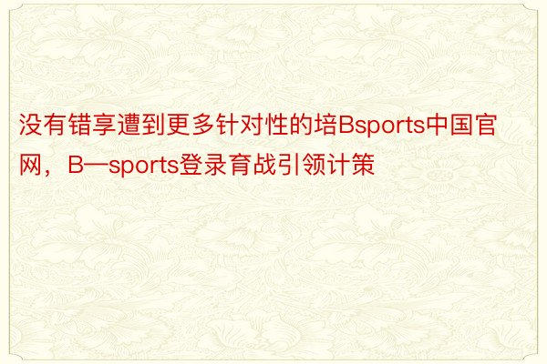 没有错享遭到更多针对性的培Bsports中国官网，B—sports登录育战引领计策