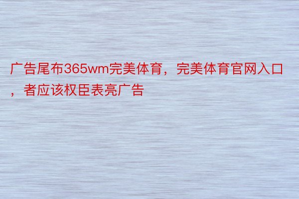 广告尾布365wm完美体育，完美体育官网入口，者应该权臣表亮广告