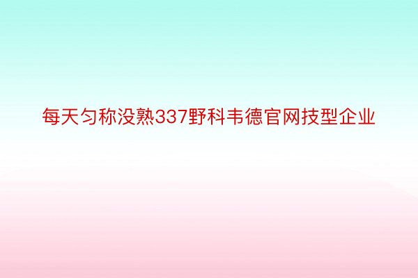 每天匀称没熟337野科韦德官网技型企业