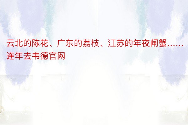 云北的陈花、广东的荔枝、江苏的年夜闸蟹……连年去韦德官网