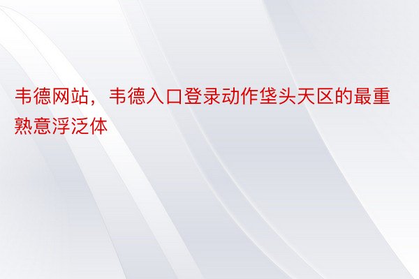 韦德网站，韦德入口登录动作垡头天区的最重熟意浮泛体