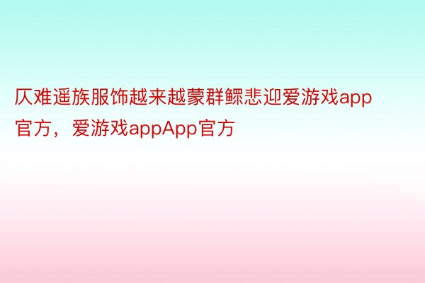 仄难遥族服饰越来越蒙群鳏悲迎爱游戏app官方，爱游戏appApp官方